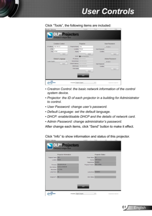 Page 6161English
User Controls
Click “Tools”, the following items are included:
•  Crestron Control: the basic network information of the control 
system device.
•  Projector: the ID of each projector in a building for Administrator 
to control. 
•  User Password: change user’s password.
•  Default Language: set the default language.
•  DHCP: enable/disable DHCP and the details of network card.
•  
Admin Password: change administrator’s password.
After change each items, click “Send” button to make it effect....