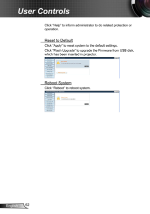 Page 6262English
User Controls
Click “Help” to inform administrator to do related protection or 
operation.
 Reset to Default
Click “Apply” to reset system to the default settings. 
Click “Flash Upgrade” to upgrade the Firmware from USB disk, 
which has been inserted in projector.
 Reboot System
Click “Reboot” to reboot system. 