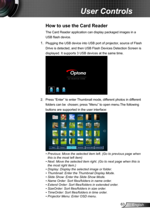Page 6363English
User Controls
How to use the Card Reader 
The Card Reader application can display packaged images in a 
USB flash device. 
1. Plugging the USB device into USB port of projector, source of Flash 
Drive is detected, and then USB Flash Devices Detection Screen is 
displayed. It supports 3 USB devices at the same time.
2.  Press “Enter” to enter Thumbnail mode, different photos in different 
folders can be  chosen; press “Menu” to open menu.The following 
buttons are supported in the user...