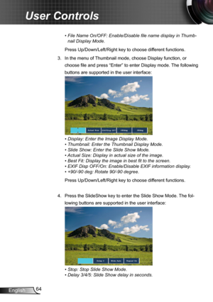 Page 6464English
User Controls
•  File Name On/OFF: Enable/Disable file name display in Thumb-
nail Display Mode.
Press Up/Down/Left/Right key to choose different functions.
3.  In the menu of Thumbnail mode, choose Display function, or 
choose file and press “Enter” to enter Display mode. The following 
buttons are supported in the user interface:
•  Display: Enter the Image Display Mode.
•  Thumbnail: Enter the Thumbnail Display Mode.
•  Slide Show: Enter the Slide Show Mode.
•  
Actual Size: Display in...
