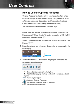 Page 6666English
User Controls
How to use the Optoma Presenter 
Optoma Presenter application allows remote desktop from a host 
PC to be displayed on the network display through Ethernet, USB, 
or Wireless transports. It can adapt to different network settings 
(DHCP, fixed IP, and direct link by USB/Ethernet cable). 
This software can be downloaded from web page.
Before using this function, a USB cable is needed to connect the 
Projector and PC Host directly. When the connection is OK, the PC 
will show a USB...