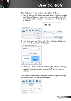 Page 6767English
User Controls
Click the button  to enter Connect and Search Menu.
1.  Enter IP address of projector, select the option “Directly”, and then 
click “Connect” button to enter log-in interface; or Click “Search” 
button to search the projectors on network and select projectors 
to connect.
    
2.  Input “User type” and “Password” in log-in interface. Display port 
can be selected, default is “Full screen”.
3.  
After log-in, Optoma Presenter will modify PC resolution to Ruby 
supported...