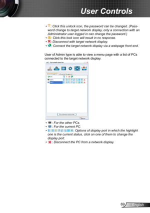 Page 6969English
User Controls
•  : Click this unlock icon, the password can be changed. (Pass-
word change to target network display, only a connection with an 
Administrator user logged in can change the password.)
•  : Click this lock icon will result in no response.
•  : Disconnect with target network display.
•  : Connect the target network display via a webpage front end.
User of Admin type is able to view a menu page with a list of PCs 
connected to the target network display.
     
•  : For the other...