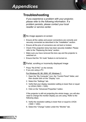 Page 7070English
Appendices
 No image appears on-screen
 Ensure all the cables and power connections are correctly and 
securely connected as described in the “Installation” section.
 Ensure all the pins of connectors are not bent or broken.
 Check if the projection lamp has been securely installed. Please 
refer to the “Replacing the lamp” section.
 Make sure you have removed the lens cap and the projector is 
switched on.
 Ensure that the “AV mute” feature is not turned on.
 Partial, scrolling or...