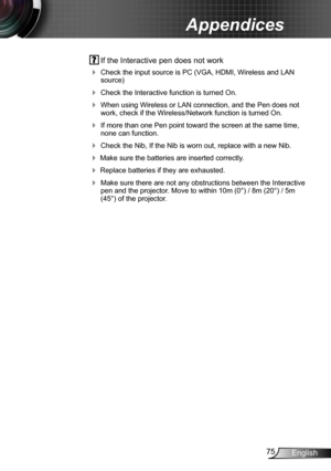 Page 7575English
Appendices
 If the Interactive pen does not work
 Check the input source is PC (VGA, HDMI, Wireless and LAN source)
 Check the Interactive function is turned On. 
 When using Wireless or LAN connection, and the Pen does not work, check if the Wireless/Network function is turned On.
 If more than one Pen point toward the screen at the same time, none can function.
 Check the Nib, If the Nib is worn out, replace with a new Nib.
 Make sure the batteries are inserted correctly.
 Replace...