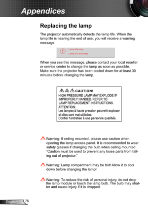 Page 7676English
Appendices
Replacing the lamp
The projector automatically detects the lamp life. When the 
lamp life is nearing the end of use, you will receive a warning 
message.
When you see this message, please contact your local reseller 
or service center to change the lamp as soon as possible. 
Make sure the projector has been cooled down for at least 30 
minutes before changing the lamp. 
 Warning: Lamp compartment may be hot! Allow it to cool 
down before changing the lamp!
 Warning: To reduce the...
