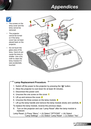 Page 7777English
Appendices
Lamp Replacement Procedure:
1. Switch off the power to the projector by pressing the “” button. 
2. Allow the projector to cool down for at least 30 minutes.
3. Disconnect the power cord.
4. Unscrew the one screw on the cover. 1
5. Lift up and remove the cover. 2
6. Unscrew the three screws on the lamp module. 3
7. Lift up the lamp handle and remove the lamp module slowly and carefully . 4
To replace the lamp module, reverse the previous steps.
8.  Turn on the projector and use “Lamp...