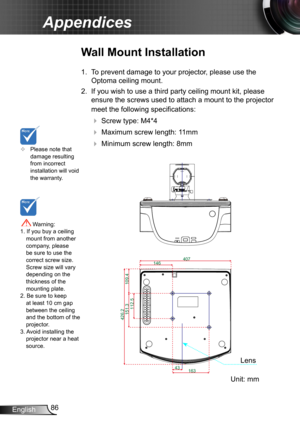 Page 8686English
Appendices
	Please note that damage resulting from incorrect installation will void the warranty.
Wall Mount Installation
1. To prevent damage to your projector, please use the 
Optoma ceiling mount.
2. If you wish to use a third party ceiling mount kit, please 
ensure the screws used to attach a mount to the projector 
meet the following specifications:
  Screw type: M4*4
  Maximum screw length: 11mm
   Minimum screw length: 8mm
 Warning: 1. If you buy a ceiling mount from another...