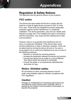 Page 8989English
Appendices
Regulation & Safety Notices
This appendix lists the general notices of your projector. 
FCC notice 
This device has been tested and found to comply with the 
limits for a Class B digital device pursuant to Part 15 of the 
FCC rules. These limits are designed to provide reasonable 
protection against harmful interference in a residential 
installation. This device generates, uses and can radiate radio 
frequency energy and, if not installed and used in accordance 
with the...