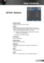 Page 4545English
User Controls
SETUP | Network
 Network State
Display the network connection status.
 DHCP
Use this function to select your desired startup screen. If you 
change the setting from one to another, when you exit the OSD 
menu, the new setting will take effect on next open.
 On: Assign an IP address to the projector from an external 
DHCP server automatically.
 Off: Assign an IP address manually.
 IP Address
Select an IP address.
 Subnet Mask
Select subnet mask number.
 Gateway
Select the default...