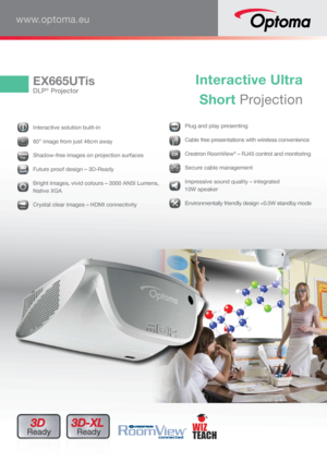 Page 1EX665UTis
DLP® Projector
Interactive Ultra  
Short Projection
www.optoma.eu
3D 
Ready3D-XL 
Ready
  Interactive solution built-in 
606060606000””
 60” image from just 46cm away
 Shadow-free images on projection surfaces
 Future proof design – 3D-Ready
 Bright images, vivid colours – 3000 ANSI Lumens, 
Native XGA
HDM
I Crystal clear images – HDMI connectivity
 Plug and play presenting
 Cable free presentations with wireless convenience
 
Crestron RoomView
® – RJ45 control and monitoring
 Secure cable...