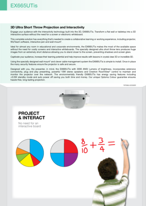 Page 23D Ultra Short Throw Projection and Interactivity
Engage your audience with the interactivity technology built into the 3D, EX665UTis. Transform a flat wall or tabletop into a 3D 
interactive surface without the need for a screen or electronic whiteboard.
This complete solution has everything that’s needed to create a collaborative learning or working experience, including projector, 
WizTeach software, interactive pen and wall-mount*.
Ideal  for  almost  any  room  in  educational  and  corporate...