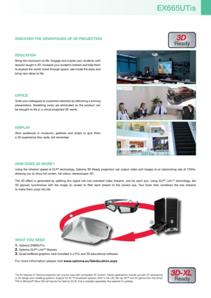 Page 51
3
2
The 3D features of Optoma projectors can only be used with compatible 3D content. Typical applications include use with 3D educational  
or 3D design and modelling systems. Support for 3D TV broadcast systems, (SKY in the UK), Blu-ray 3D™ and 3D games from the Sony® 
PS3 or Microsoft® Xbox 360 will require the Optoma 3D-XL that is available separately. See website for updates.
3D-XL 
Ready
WHa T YoU nEED
Optoma EX665UTis1. 
Optoma DLP2. ®-LinkTM Glasses
Quad-buffered graphics card (installed in a...