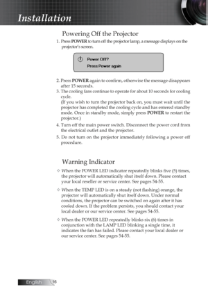 Page 16English
Powering Off the Projector
1. Press POWER  to turn off the projector lamp, a message displays on the 
projector’s screen.
2. Press  POWER again to confirm, otherwise the message disappears 
after 15 seconds. 
3. 
The cooling fans continue to operate for about 10 seconds for cooling  cycle
.
(If you wish to turn the projector back on, you must wait until the 
projector has completed the cooling cycle and has entered standby 
mode. Once in standby mode, simply press  POWER to restart the...