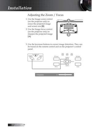Page 18English
Adjusting the Zoom / Focus
1. Use the Image-zoom control (on the projector only) to  
resize the projected image 
and screen size  [B].
2. Use the Image-focus control  (on the projector only) to 
sharpen the projected image 
[A].A
B
3. Use the keystone buttons to correct image distortion. They can be found on the remote control and on the projector’s control 
panel.
Installation 