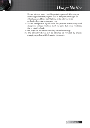 Page 3English
Do not attempt to service this projector yourself. Opening or  
removing covers may expose you to dangerous voltages or 
other hazards. Please call Optoma to be referred to an  
authorized service center near you.
  8. Do not let objects or liquids enter the projector as they may touch  dangerous voltage points or short-out parts that could result in a 
fire or electric shock.
  9. See projector enclosure for safety related markings.
10.  The  projector  should  not  be  adjusted  or...