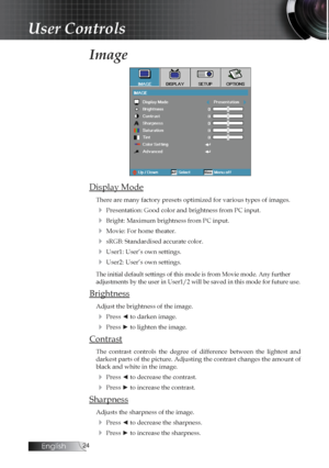 Page 24English
Image
Display Mode
There are many factory presets optimized for various types of images.
4 Presentation: Good color and brightness from PC input.
4 Bright: Maximum brightness from PC input.
4 Movie: For home theater.
4 sRGB: Standardised accurate color.
4 User1: User’s own settings.
4 User2: User’s own settings.
The initial default settings of this mode is from Movie mode. Any further  
adjustments by the user in User1/2 will be saved in this mode for future use.
Brightness
Adjust the...