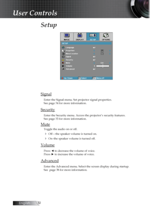 Page 32English
Setup 
Signal
Enter the Signal menu. Set projector signal properties.  
See page 34 for more information.
Security
Enter the Security menu. Access the projector’s security features.  
See page 35 for more information.
Mute
Toggle the audio on or off.
4 Off—the speaker volume is turned on.
4 On–the speaker volume is turned off.
Volume
Press ◄ to decrease the volume of voice.  
Press ► to increase the volume of voice.
Advanced
Enter the Advanced menu. Select the screen display during...