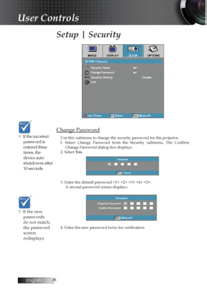 Page 36English
Setup | Security
Change Password
Use this submenu to change the security password for the projector. 
1.  Select  Change  Password  from  the  Security  submenu.  The  Confirm  Change Password dialog box displays.
2. Select Yes. 
3. Enter the default password     . A second password screen displays.
4. Enter the new password twice for verification. v If the incorrect  password is 
entered three 
times, the 
device auto 
shutdowns after 
10 seconds.
v If the new passwords 
do not match,...