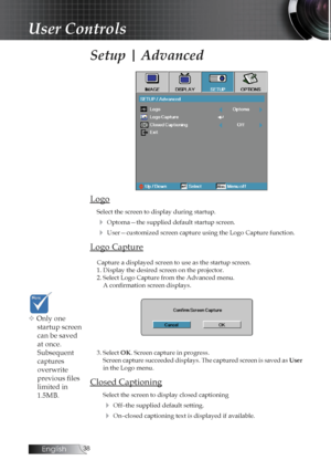 Page 38English
Setup | Advanced
Logo
Select the screen to display during startup. 
4 Optoma—the supplied default startup screen.
4 User—customized screen capture using the Logo Capture function.
Logo Capture
Capture a displayed screen to use as the startup screen.
1. Display the desired screen on the projector.
2. Select Logo Capture from the Advanced menu. A confirmation screen displays.
3. Select OK. Screen capture in progress. Screen capture succeeded displays. The captured screen is saved as  User...