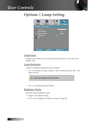 Page 42English
Options | Lamp Setting
Lamp Hour
Displays the number of hours the lamp has been active. This item is for \
display only.
Lamp Reminder
Enable or disable the lamp life span reminder. 
4  On—a  warning  message  displays  when  remaining  lamp  life  is  less than 30 hours.
4 Off—no warning message displays.
Brightness Mode
Select the lamp brightness mode.
4 Bright—the default setting.
4 STD—lower brightness setting to conserve lamp life.
User Controls 