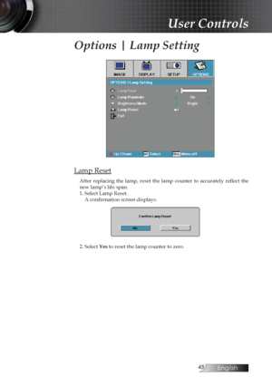 Page 43English
Options | Lamp Setting
Lamp Reset
After  replacing  the  lamp,  reset  the  lamp  counter  to  accurately  reflect  the 
new lamp’s life span.
1. Select Lamp Reset.A confirmation screen displays.
2. Select Yes to reset the lamp counter to zero.
User Controls 