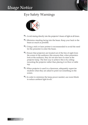 Page 6English
Usage Notice
Eye Safety Warnings
▀■ Avoid staring directly into the projector’s beam of light at all times.
▀■ Minimize standing facing into the beam. Keep your back to the beam as much as possible.
▀■ Using a stick or laser pointer is recommended to avoid the need  for the presenter to enter the beam.
▀■ Ensure that projectors are located out of the line of sight from  the screen to the audience; this ensures that, when presenters 
look at the audience, they do not also have to stare at the...