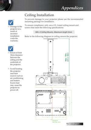 Page 53English
Appendices
Ceiling Installation
To  prevent  damage  to  your  projector  please  use  the  recommended 
mounting package for installation.
To ensure compliance, only use a UL Listed ceiling mount and 
screws that meet the following specifications:
M4 x 3 Ceiling Mounts, Maximum length 6mm
Refer to the following diagram to ceiling mount the projector.
218.00
77.49
70.50 56.50
103.30
44.70
25.63
Ceiling Mount
M4x0.7(Max L=6mm)
178.58
218.00
v Damage to the 
projector as a 
result of...