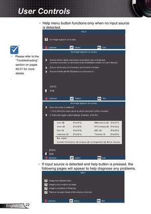 Page 22
22English

User Controls

 Help menu button functions only when no input source 
is detected.
 If input source is detected and help button is pressed, the 
following pages will appear to help diagnose any problems.
	Please refer to the 
“Troubleshooting” 
section on pages 
48-5 
for more 
details.
. 