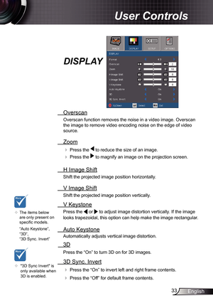 Page 33
33English

 User Controls

  Overscan
Overscan function removes the noise in a video image. Overscan 
the image to remove video encoding noise on the edge of video 
source. 
  Zoom
  Press the  to reduce the size of an image.
  Press the  to magnify an image on the projection screen. 
  H Image Shift
Shift the projected image position horizontally.  
  V Image Shift
Shift the projected image position vertically.  
 V Keystone
Press the  or  to adjust image distortion vertically. If the image 
looks...