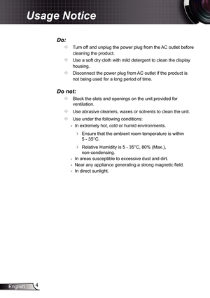 Page 4
4English

Usage Notice

Do:
		Turn off and unplug the power plug from the AC outlet before 
cleaning the product.
		Use a soft dry cloth with mild detergent to clean the display 
housing.
		Disconnect the power plug from AC outlet if the product is 
not being used for a long period of time.
Do not:
		Block the slots and openings on the unit provided for 
ventilation.
		Use abrasive cleaners, waxes or solvents to clean the unit.
		Use under the following conditions:
 	- In extremely hot, cold or...