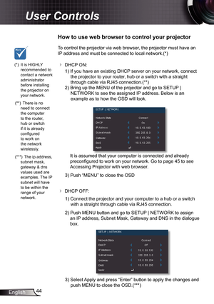 Page 44
44English

User Controls

To control the projector via web browser, the projector must have an 
IP address and must be connected to local network.(*)
 DHCP ON:
) If you have an existing DHCP server on your network, connect 
the projector to your router, hub or a switch with a straight 
through cable via RJ45 connection.(**)
2) Bring up the MENU of the projector and go to SETUP | 
NETWORK to see the assigned IP address. Below is an 
example as to how the OSD will look.
 
It is assumed that your...