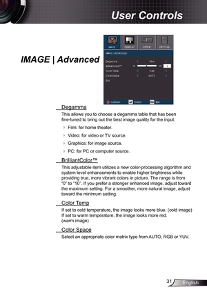 Page 31
3English

User Controls

IMAGE | Advanced
 Degamma
This allows you to choose a degamma table that has been  
fine-tuned to bring out the best image quality for the input.
  Film: for home theater.
  Video: for video or TV source.
  Graphics: for image source.
  PC: for PC or computer source.
  BrilliantColor™
This adjustable item utilizes a new color-processing algorithm and 
system level enhancements to enable higher brightness while 
providing true, more vibrant colors in picture. The range...