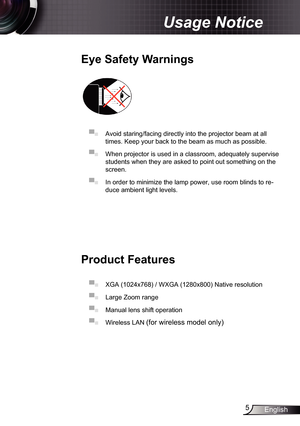 Page 5
5English

Usage Notice

Eye	Safety	Warnings
	
▀■ Avoid staring/facing directly into the projector beam at all 
times. Keep your back to the beam as much as possible.
▀■ When projector is used in a classroom, adequately supervise 
students when they are asked to point out something on the 
screen.
▀■ In order to minimize the lamp power, use room blinds to re-
duce ambient light levels. 
Product	Features
▀■ XGA (024x768) / WXGA (280x800) Native resolution
▀■ Large Zoom range
▀■ Manual lens shift...
