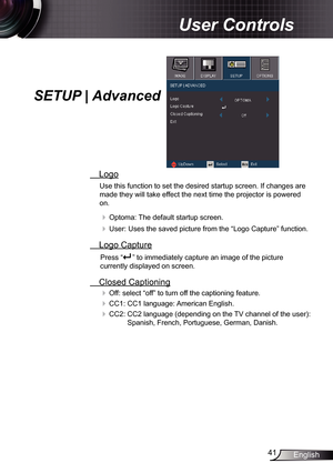 Page 41
4English

User Controls

SETUP | Advanced
 Logo
Use this function to set the desired startup screen. If changes are 
made they will take effect the next time the projector is powered 
on.
 Optoma: The default startup screen.
 User: Uses the saved picture from the “Logo Capture” function.
 Logo Capture
Press “” to immediately capture an image of the picture 
currently displayed on screen.
 Closed Captioning
 Off: select “off” to turn off the captioning feature. 
 CC: CC language:...