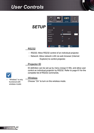 Page 42
42English

User Controls

SETUP
 RS232
 RS232: Allow RS232 control of an individual projector.
 Network: Allow network LAN via web browser (Internet 
Explorer) to control projector.
 Projector ID
ID definition can be set up by menu (range 0~99), and allow user 
control an individual projector by RS232. Refer to page 6 for the 
complete list of RS232 commands. 
 Wireless
Choose “On” to turn on the wireless mode.	“Wireless” is only functional with wireless model. 