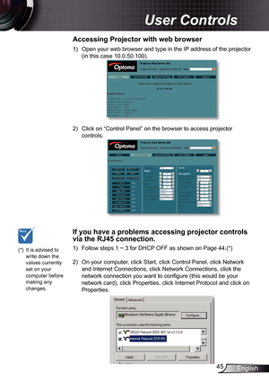 Page 45
45English

 User Controls

)  Open your web browser and type in the IP address of the projector 
(in this case 0.0.50.00).
2)  Click on “Control Panel” on the browser to access projector 
controls.
 
Accessing	Projector	with	web	browser
(*)  It is advised to write down the values currently set on your computer before making any changes.
1)  Follow steps 1 ~ 3 for DHCP OFF as shown on Page 44.(*)
 
2)  On your computer, click Start, click Control Panel, click Network 
and Internet...