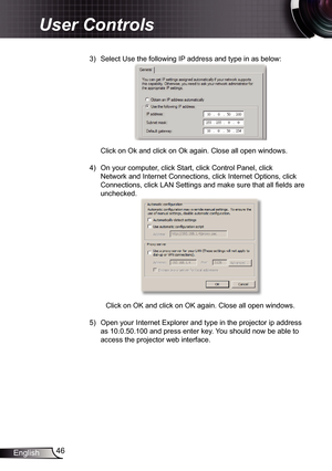 Page 46
46English

User Controls

3)  Select Use the following IP address and type in as below:
 
Click on Ok and click on Ok again. Close all open windows. 
4)  On your computer, click Start, click Control Panel, click 
Network and Internet Connections, click Internet Options, click 
Connections, click LAN Settings and make sure that all fi elds are 
unchecked. 
 
 Click on OK and click on OK again. Close all open windows. 
5)  Open your Internet Explorer and type in the projector ip address 
as...