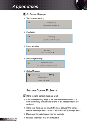 Page 56
56English

Appendices

 On Screen Messages 
 Temperature warning:
  
 Fan failed:
  
 Lamp warming:
  
 Replacing the lamp:
  
 Status Message:
 
 
Remote Control Problems
 If the remote control does not work
 Check the operating angle of the remote control is within ±5° 
both horizontally and vertically of one of the IR receivers on the 
projector.
 Make sure there are not any obstructions between the remote 
control and the projector. Move to within 7 m (±0°) of the projector.
 Make sure...