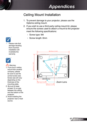 Page 63
63English

Appendices

210.30mm (8.28”)
210.30mm (8.28”)
200.00mm (7.87”)
285.31mm (11.23”)

366.70mm (14.44”)

104.10mm (4.10”)

85.59mm (3.37”)

	Please note that damage resulting from incorrect installation will invalidate the warranty.
Ceiling Mount Installation
.  To prevent damage to your projector, please use the 
Optoma ceiling mount.
2.  If you wish to use a third party ceiling mount kit, please 
ensure the screws used to attach a mount to the projector 
meet the following...