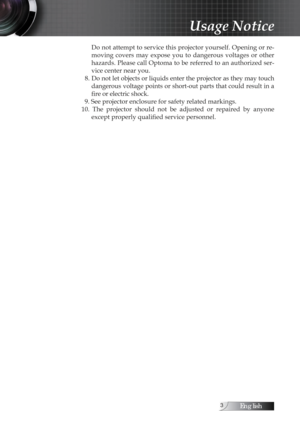 Page 3English
Do not attempt to service this projector yourself. Opening or re-
moving  covers  may  expose  you  to  dangerous  voltages  or  other 
hazards. Please call Optoma to be referred to an authorized ser-
vice center near you.
  8. Do not let objects or liquids enter the projector as they may touch  dangerous voltage points or short-out parts that could result in a 
fire or electric shock.
  9. See projector enclosure for safety related markings.
10.  The  projector  should  not  be  adjusted...