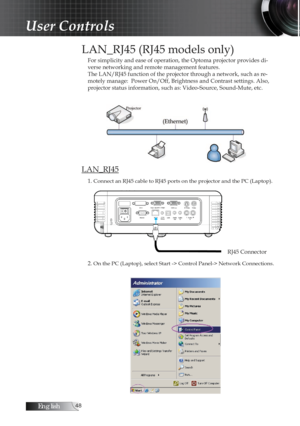 Page 48English
LAN_RJ45 (RJ45 models only)
For simplicity and ease of operation, the Optoma projector provides di-
verse networking and remote management features.
The LAN/RJ45 function of the projector through a network, such as re-
motely manage:  Power On/Off, Brightness and Contrast settings. Also, 
projector status information, such as: Video-Source, Sound-Mute, etc.
LAN_RJ45
1. Connect an RJ45 cable to RJ45 ports on the projector and the PC (Laptop).
2. On the PC (Laptop), select Start ->...