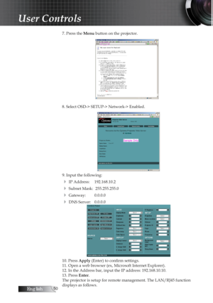 Page 50English0
7. Press the Menu button on the projector.
8. Select OSD-> SETUP-> Network-> Enabled.
9. Input the following:
4 IP Address: 192.168.10.2
4 Subnet Mask:  255.255.255.0
4 Gateway: 0.0.0.0
4 DNS Server: 0.0.0.0
10. Press Apply (Enter) to confirm settings.
11. Open a web browser (ex, Microsoft Internet Explorer).
12. In the Address bar, input the IP address: 192.168.10.10. 
13. Press Enter.
The projector is setup for remote management. The LAN/RJ45 function 
displays as follows.
User Controls 