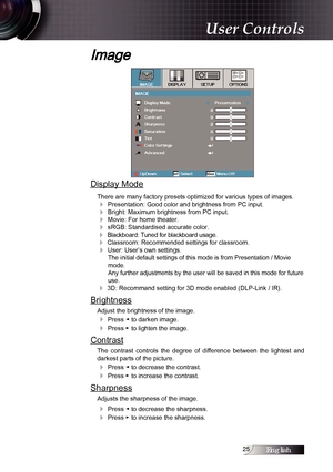 Page 25English
Image
Display Mode
There are many factory presets optimized for various types of images.
4 Presentation: Good color and brightness from PC input.
4 Bright: Maximum brightness from PC input.
4 Movie: For home theater.
4 sRGB: Standardised accurate color.
4 Blackboard: Tuned for blackboard usage.
4 Classroom: Recommended settings for classroom.
4 User: User’s own settings.The initial default settings of this mode is from Presentation / Movie 
mode.  
Any further adjustments by the user...