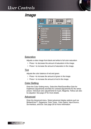 Page 26English
Image
Saturation
Adjusts a video image from black and white to full color saturation.
4 Press ◄ to decrease the amount of saturation in the image.
4 Press ► to increase the amount of saturation in the image.
Tint
Adjusts the color balance of red and green.
4 Press ◄ to increase the amount of green in the image.
4 Press ► to increase the amount of red in the image.
Color Setting
Enter the Color Setting menu. Select the Red/Green/Blue Gain for  
brightness adjustments and Bias for...