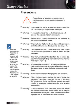 Page 4English
Precautions
Please follow all warnings, precautions and  maintenance as recommended in this user’s guide.
▀■ Warning - Do not look into the projector’s lens when the lamp is  on. The bright light may damage your eyes.
▀■ Warning - To reduce the risk of fire or electric shock, do not   expose this projector to rain or moisture.
▀■  Warning  -  Please  do  not  open  or  disassemble  the  projector  as  this may cause electric shock.
▀■ Warning - When replacing the lamp, please allow unit to...