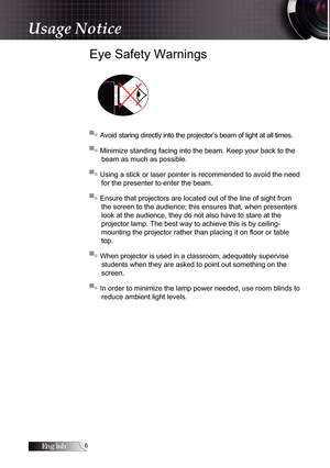 Page 6English
Usage Notice
Eye Safety Warnings
▀■ Avoid staring directly into the projector’s beam of light at all times.
▀■ Minimize standing facing into the beam. Keep your back to the beam as much as possible.
▀■ Using a stick or laser pointer is recommended to avoid the need  for the presenter to enter the beam.
▀■ Ensure that projectors are located out of the line of sight from  the screen to the audience; this ensures that, when presenters 
look at the audience, they do not also have to stare at the...