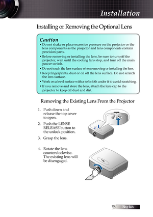 Page 15English15
Caution 
• Do not shake or place excessive pressure on the projector or the lens components as the projector and lens components contain  
precision parts.
• Before removing or installing the lens, be sure to turn off the   projector, wait until the cooling fans stop, and turn off the main 
power switch.
• Do not touch the lens surface when removing or installing the lens.
• Keep fingerprints, dust or oil off the lens surface. Do not scratch  the lens surface.
• Work on a level surface with a...