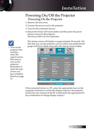 Page 17English1
Powering On/Off the Projector
Powering On the Projector
1. Remove the lens cover.
2. Connect the power cord to the projector.
3. Turn On the connected devices.
4. Ensure the Power LED turns amber and then press the power  button to turn On the projector. 
The Power LED will now flash blue.  
 
The startup screen will display in approximately 30 seconds. The 
first time you use the projector, you can select your preferred lan-
guage and Power Mode setup after the startup screen display. 
If...