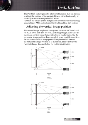 Page 21English21
The PureShift feature provides a lens shift function that can be used 
to adjust the position of the projected image either horizontally or 
vertically within the range detailed below.  
PureShift is a unique system that provides lens shift while maintaining 
a much higher ANSI contrast ratio than traditional lens shift systems.
Adjusting the vertical image position
The vertical image height can be adjusted between 100% and -10% 
for XGA, 105% and -15% for WXGA of image height. Note that the...